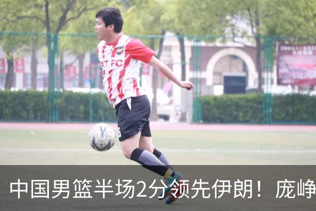 中国男篮半场2分领先伊朗！庞峥麟11分，焦泊乔4+6，廖三宁4分