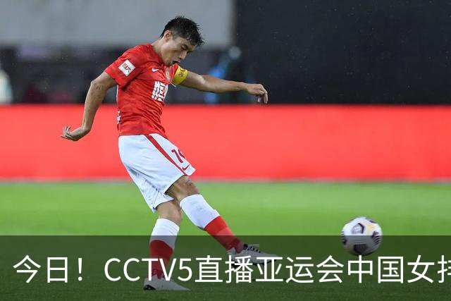 今日！CCTV5直播亚运会中国女排+中超，5+转中国男篮，网络转大连鲲城+曼城+尤文等